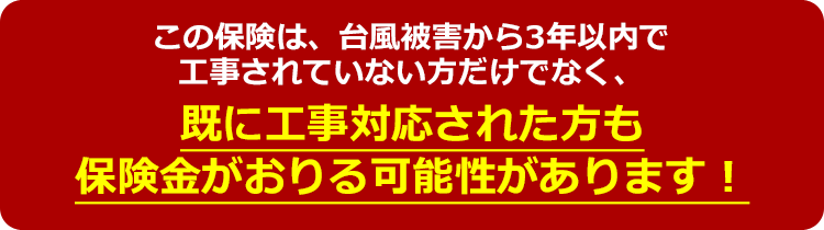 この保険は、台風被害から3年以内で工事されていない方だけでなく、既に工事対応された方も保険金がおりる可能性があります!